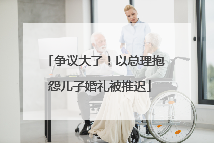 争议大了！以总理抱怨儿子婚礼被推迟