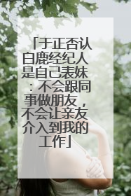 于正否认白鹿经纪人是自己表妹：不会跟同事做朋友，不会让亲友介入到我的工作