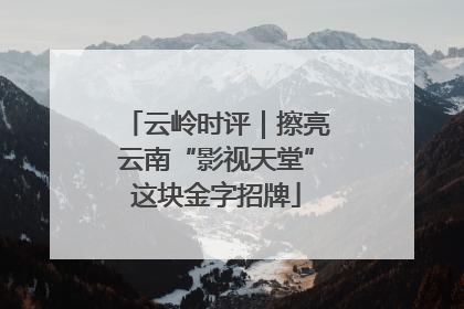 云岭时评｜擦亮云南“影视天堂”这块金字招牌