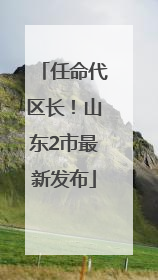 任命代区长！山东2市最新发布