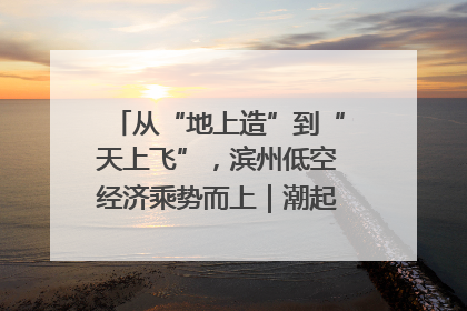 从“地上造”到“天上飞”，滨州低空经济乘势而上｜潮起渤海・网聚黄蓝