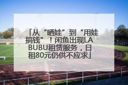 从“晒娃”到“用娃搞钱”！闲鱼出现LABUBU租赁服务，日租80元仍供不应求