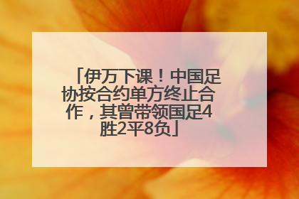 伊万下课！中国足协按合约单方终止合作，其曾带领国足4胜2平8负
