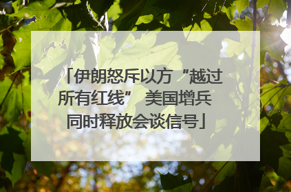 伊朗怒斥以方“越过所有红线” 美国增兵同时释放会谈信号