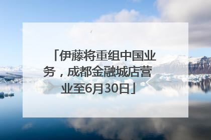 伊藤将重组中国业务，成都金融城店营业至6月30日