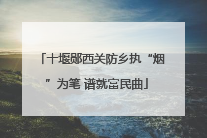 十堰郧西关防乡执“烟”为笔 谱就富民曲