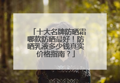 十大名牌防晒霜哪款防晒最好！防晒乳液多少钱真实价格指南？