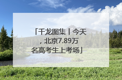千龙图集丨今天，北京7.89万名高考生上考场