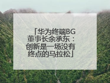 华为终端BG董事长余承东：创新是一场没有终点的马拉松
