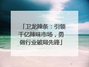 卫龙辣条：引领千亿辣味市场，勇做行业破局先锋