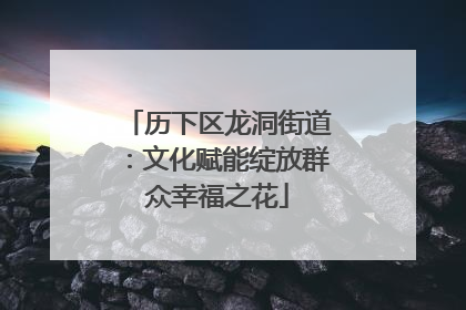 历下区龙洞街道：文化赋能绽放群众幸福之花