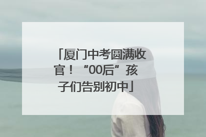 厦门中考圆满收官！“00后”孩子们告别初中
