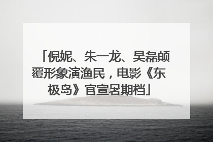 倪妮、朱一龙、吴磊颠覆形象演渔民，电影《东极岛》官宣暑期档