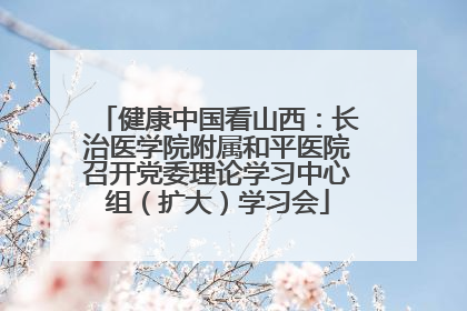 健康中国看山西：长治医学院附属和平医院召开党委理论学习中心组（扩大）学习会