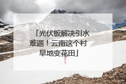 光伏板解决引水难题！云南这个村旱地变花田