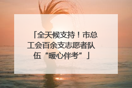 全天候支持！市总工会百余支志愿者队伍“暖心伴考”