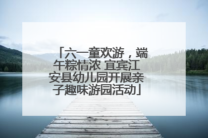六一童欢游，端午粽情浓 宜宾江安县幼儿园开展亲子趣味游园活动