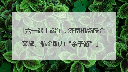 六一遇上端午，济南机场联合文旅、航企助力“亲子游”