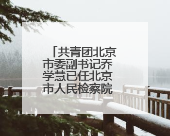 共青团北京市委副书记乔学慧已任北京市人民检察院政治部主任