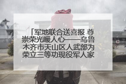 军地联合送喜报 尊崇荣光暖人心——乌鲁木齐市天山区人武部为荣立三等功现役军人家庭送立功喜报