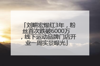 刘畊宏爆红3年，粉丝首次跌破6000万，线下运动品牌门店开业一周实景曝光