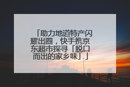 助力地道特产闪耀出圈，快手携京东超市探寻「脱口而出的家乡味」