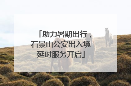 助力暑期出行，石景山公安出入境延时服务开启