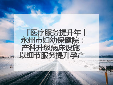 医疗服务提升年丨永州市妇幼保健院：产科升级病床设施 以细节服务提升孕产妇就医体验
