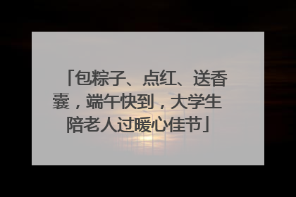 包粽子、点红、送香囊，端午快到，大学生陪老人过暖心佳节
