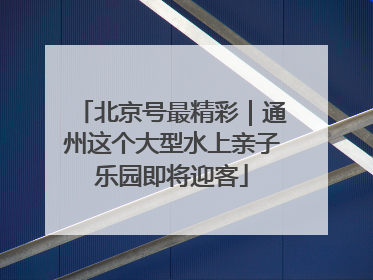 北京号最精彩｜通州这个大型水上亲子乐园即将迎客