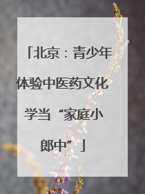 北京：青少年体验中医药文化 学当“家庭小郎中”