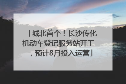 城北首个！长沙传化机动车登记服务站开工，预计8月投入运营