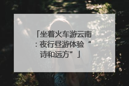 坐着火车游云南：夜行昼游体验“诗和远方”