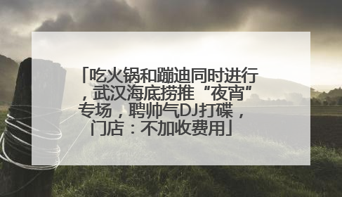 吃火锅和蹦迪同时进行，武汉海底捞推“夜宵”专场，聘帅气DJ打碟，门店：不加收费用