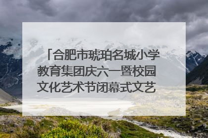 合肥市琥珀名城小学教育集团庆六一暨校园文化艺术节闭幕式文艺汇演圆满举行