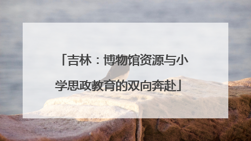 吉林：博物馆资源与小学思政教育的双向奔赴