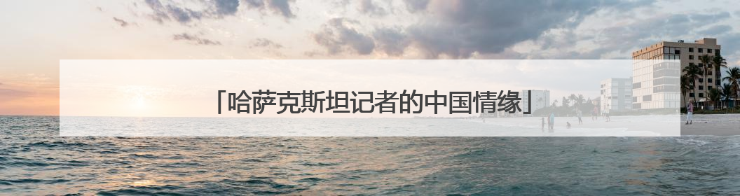 哈萨克斯坦记者的中国情缘