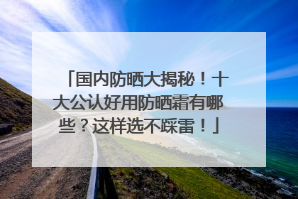 国内防晒大揭秘！十大公认好用防晒霜有哪些？这样选不踩雷！