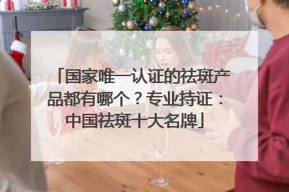 国家唯一认证的祛斑产品都有哪个？专业持证：中国祛斑十大名牌