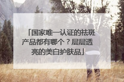 国家唯一认证的祛斑产品都有哪个？层层透亮的美白护肤品