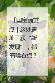 国宝画重点｜这处遗址三获“新发现”，都有啥看点？