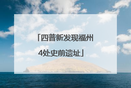 四普新发现福州4处史前遗址
