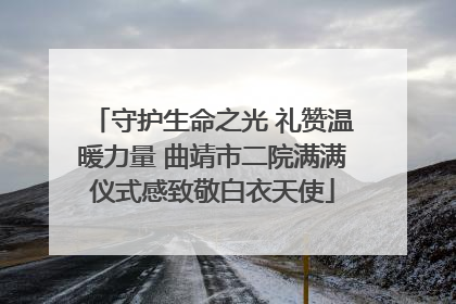 守护生命之光 礼赞温暖力量 曲靖市二院满满仪式感致敬白衣天使