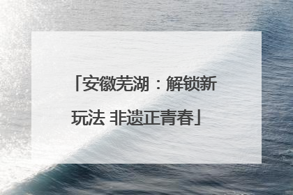 安徽芜湖：解锁新玩法 非遗正青春