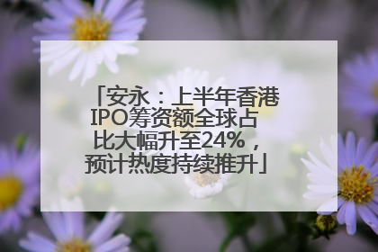 安永：上半年香港IPO筹资额全球占比大幅升至24%，预计热度持续推升