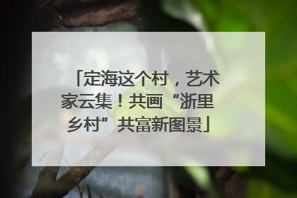 定海这个村，艺术家云集！共画“浙里乡村”共富新图景