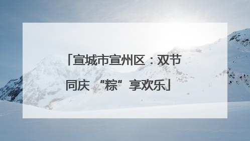 宣城市宣州区：双节同庆 “粽”享欢乐