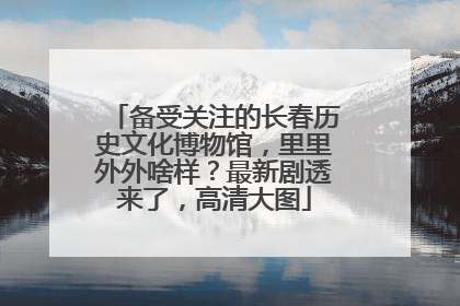备受关注的长春历史文化博物馆，里里外外啥样？最新剧透来了，高清大图