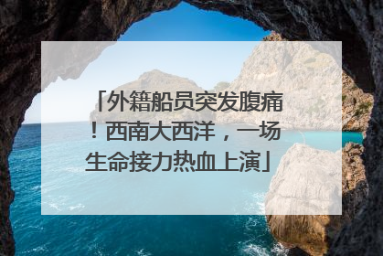 外籍船员突发腹痛！西南大西洋，一场生命接力热血上演