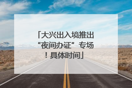 大兴出入境推出“夜间办证”专场！具体时间